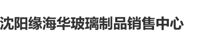 欧美日韩操逼视频沈阳缘海华玻璃制品销售中心